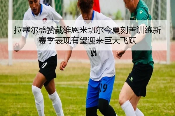 拉塞尔盛赞戴维恩米切尔今夏刻苦训练新赛季表现有望迎来巨大飞跃