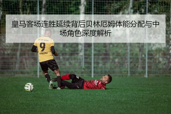 皇马客场连胜延续背后贝林厄姆体能分配与中场角色深度解析